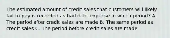 The estimated amount of credit sales that customers will likely fail to pay is recorded as bad debt expense in which period? A. The period after credit sales are made B. The same period as credit sales C. The period before credit sales are made