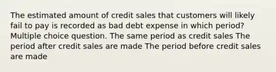 The estimated amount of credit sales that customers will likely fail to pay is recorded as bad debt expense in which period? Multiple choice question. The same period as credit sales The period after credit sales are made The period before credit sales are made