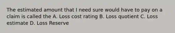 The estimated amount that I need sure would have to pay on a claim is called the A. Loss cost rating B. Loss quotient C. Loss estimate D. Loss Reserve