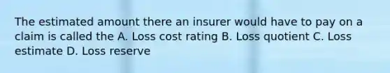 The estimated amount there an insurer would have to pay on a claim is called the A. Loss cost rating B. Loss quotient C. Loss estimate D. Loss reserve