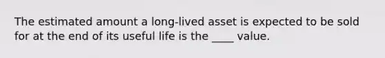 The estimated amount a long-lived asset is expected to be sold for at the end of its useful life is the ____ value.