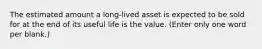 The estimated amount a long-lived asset is expected to be sold for at the end of its useful life is the value. (Enter only one word per blank.)