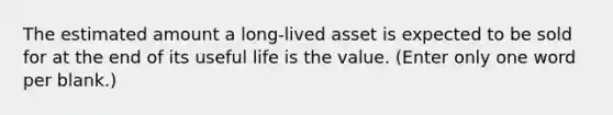 The estimated amount a long-lived asset is expected to be sold for at the end of its useful life is the value. (Enter only one word per blank.)