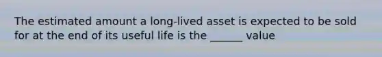 The estimated amount a long-lived asset is expected to be sold for at the end of its useful life is the ______ value