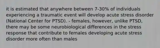 it is estimated that anywhere between 7-30% of individuals experiencing a traumatic event will develop acute stress disorder (National Center for PTSD). - females, however, unlike PTSD, there may be some neurobiological differences in the stress response that contribute to females developing acute stress disorder more often than males