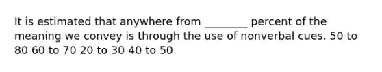 It is estimated that anywhere from ________ percent of the meaning we convey is through the use of nonverbal cues. 50 to 80 60 to 70 20 to 30 40 to 50