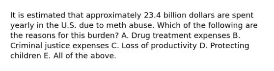 It is estimated that approximately 23.4 billion dollars are spent yearly in the U.S. due to meth abuse. Which of the following are the reasons for this burden? A. Drug treatment expenses B. Criminal justice expenses C. Loss of productivity D. Protecting children E. All of the above.