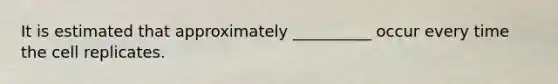 It is estimated that approximately __________ occur every time the cell replicates.