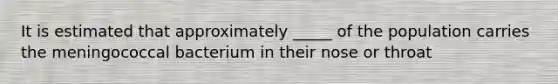 It is estimated that approximately _____ of the population carries the meningococcal bacterium in their nose or throat