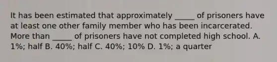 It has been estimated that approximately _____ of prisoners have at least one other family member who has been incarcerated. More than _____ of prisoners have not completed high school. A. 1%; half B. 40%; half C. 40%; 10% D. 1%; a quarter