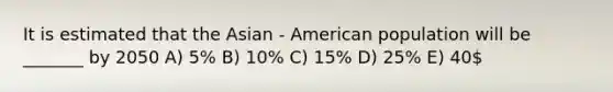 It is estimated that the Asian - American population will be _______ by 2050 A) 5% B) 10% C) 15% D) 25% E) 40