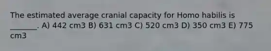 The estimated average cranial capacity for Homo habilis is _______. A) 442 cm3 B) 631 cm3 C) 520 cm3 D) 350 cm3 E) 775 cm3