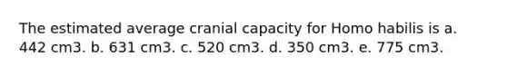 The estimated average cranial capacity for Homo habilis is a. 442 cm3. b. 631 cm3. c. 520 cm3. d. 350 cm3. e. 775 cm3.