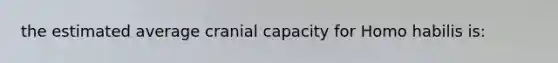 the estimated average cranial capacity for Homo habilis is: