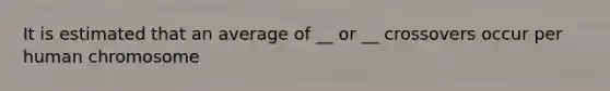 It is estimated that an average of __ or __ crossovers occur per human chromosome