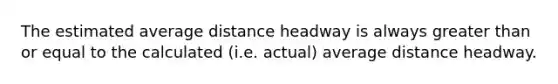 The estimated average distance headway is always greater than or equal to the calculated (i.e. actual) average distance headway.