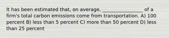 It has been estimated that, on average, _________________ of a firm's total carbon emissions come from transportation. A) 100 percent B) less than 5 percent C) more than 50 percent D) less than 25 percent