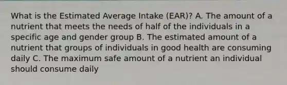 What is the Estimated Average Intake (EAR)? A. The amount of a nutrient that meets the needs of half of the individuals in a specific age and gender group B. The estimated amount of a nutrient that groups of individuals in good health are consuming daily C. The maximum safe amount of a nutrient an individual should consume daily