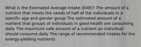 What is the Estimated Average Intake (EAR)? The amount of a nutrient that meets the needs of half of the individuals in a specific age and gender group The estimated amount of a nutrient that groups of individuals in good health are consuming daily The maximum safe amount of a nutrient an individual should consume daily The range of recommended intakes for the energy-yielding nutrients