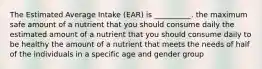 The Estimated Average Intake (EAR) is __________. the maximum safe amount of a nutrient that you should consume daily the estimated amount of a nutrient that you should consume daily to be healthy the amount of a nutrient that meets the needs of half of the individuals in a specific age and gender group