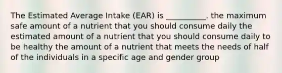 The Estimated Average Intake (EAR) is __________. the maximum safe amount of a nutrient that you should consume daily the estimated amount of a nutrient that you should consume daily to be healthy the amount of a nutrient that meets the needs of half of the individuals in a specific age and gender group