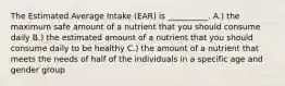 The Estimated Average Intake (EAR) is __________. A.) the maximum safe amount of a nutrient that you should consume daily B.) the estimated amount of a nutrient that you should consume daily to be healthy C.) the amount of a nutrient that meets the needs of half of the individuals in a specific age and gender group