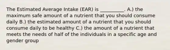 The Estimated Average Intake (EAR) is __________. A.) the maximum safe amount of a nutrient that you should consume daily B.) the estimated amount of a nutrient that you should consume daily to be healthy C.) the amount of a nutrient that meets the needs of half of the individuals in a specific age and gender group