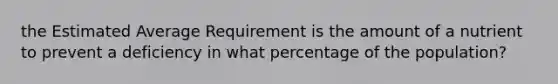 the Estimated Average Requirement is the amount of a nutrient to prevent a deficiency in what percentage of the population?