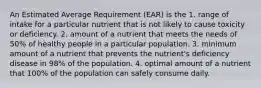 An Estimated Average Requirement (EAR) is the 1. range of intake for a particular nutrient that is not likely to cause toxicity or deficiency. 2. amount of a nutrient that meets the needs of 50% of healthy people in a particular population. 3. minimum amount of a nutrient that prevents the nutrient's deficiency disease in 98% of the population. 4. optimal amount of a nutrient that 100% of the population can safely consume daily.