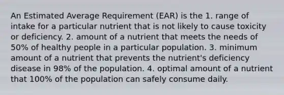 An Estimated Average Requirement (EAR) is the 1. range of intake for a particular nutrient that is not likely to cause toxicity or deficiency. 2. amount of a nutrient that meets the needs of 50% of healthy people in a particular population. 3. minimum amount of a nutrient that prevents the nutrient's deficiency disease in 98% of the population. 4. optimal amount of a nutrient that 100% of the population can safely consume daily.