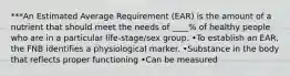 ***An Estimated Average Requirement (EAR) is the amount of a nutrient that should meet the needs of ____% of healthy people who are in a particular life-stage/sex group. •To establish an EAR, the FNB identifies a physiological marker. •Substance in the body that reflects proper functioning •Can be measured