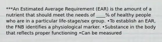 ***An Estimated Average Requirement (EAR) is the amount of a nutrient that should meet the needs of ____% of healthy people who are in a particular life-stage/sex group. •To establish an EAR, the FNB identifies a physiological marker. •Substance in the body that reflects proper functioning •Can be measured