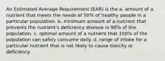 An Estimated Average Requirement (EAR) is the a. amount of a nutrient that meets the needs of 50% of healthy people in a particular population. b. minimum amount of a nutrient that prevents the nutrient's deficiency disease in 98% of the population. c. optimal amount of a nutrient that 100% of the population can safely consume daily. d. range of intake for a particular nutrient that is not likely to cause toxicity or deficiency.