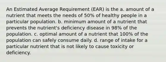 An Estimated Average Requirement (EAR) is the a. amount of a nutrient that meets the needs of 50% of healthy people in a particular population. b. minimum amount of a nutrient that prevents the nutrient's deficiency disease in 98% of the population. c. optimal amount of a nutrient that 100% of the population can safely consume daily. d. range of intake for a particular nutrient that is not likely to cause toxicity or deficiency.