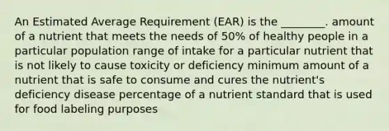 An Estimated Average Requirement (EAR) is the ________. amount of a nutrient that meets the needs of 50% of healthy people in a particular population range of intake for a particular nutrient that is not likely to cause toxicity or deficiency minimum amount of a nutrient that is safe to consume and cures the nutrient's deficiency disease percentage of a nutrient standard that is used for food labeling purposes