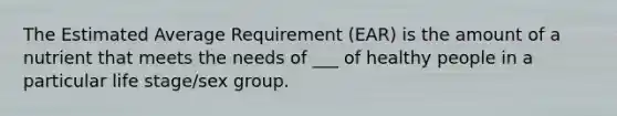 The Estimated Average Requirement (EAR) is the amount of a nutrient that meets the needs of ___ of healthy people in a particular life stage/sex group.