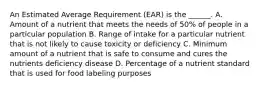 An Estimated Average Requirement (EAR) is the ______. A. Amount of a nutrient that meets the needs of 50% of people in a particular population B. Range of intake for a particular nutrient that is not likely to cause toxicity or deficiency C. Minimum amount of a nutrient that is safe to consume and cures the nutrients deficiency disease D. Percentage of a nutrient standard that is used for food labeling purposes