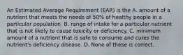 An Estimated Average Requirement (EAR) is the A. amount of a nutrient that meets the needs of 50% of healthy people in a particular population. B. range of intake for a particular nutrient that is not likely to cause toxicity or deficiency. C. minimum amount of a nutrient that is safe to consume and cures the nutrient's deficiency disease. D. None of these is correct.