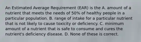 An Estimated Average Requirement (EAR) is the A. amount of a nutrient that meets the needs of 50% of healthy people in a particular population. B. range of intake for a particular nutrient that is not likely to cause toxicity or deficiency. C. minimum amount of a nutrient that is safe to consume and cures the nutrient's deficiency disease. D. None of these is correct.