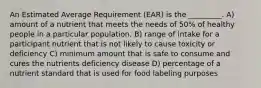 An Estimated Average Requirement (EAR) is the _________. A) amount of a nutrient that meets the needs of 50% of healthy people in a particular population. B) range of intake for a participant nutrient that is not likely to cause toxicity or deficiency C) minimum amount that is safe to consume and cures the nutrients deficiency disease D) percentage of a nutrient standard that is used for food labeling purposes