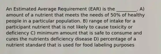 An Estimated Average Requirement (EAR) is the _________. A) amount of a nutrient that meets the needs of 50% of healthy people in a particular population. B) range of intake for a participant nutrient that is not likely to cause toxicity or deficiency C) minimum amount that is safe to consume and cures the nutrients deficiency disease D) percentage of a nutrient standard that is used for food labeling purposes