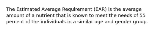 The Estimated Average Requirement (EAR) is the average amount of a nutrient that is known to meet the needs of 55 percent of the individuals in a similar age and gender group.