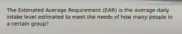 The Estimated Average Requirement (EAR) is the average daily intake level estimated to meet the needs of how many people in a certain group?