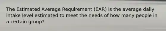 The Estimated Average Requirement (EAR) is the average daily intake level estimated to meet the needs of how many people in a certain group?