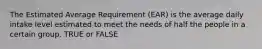 The Estimated Average Requirement (EAR) is the average daily intake level estimated to meet the needs of half the people in a certain group. TRUE or FALSE