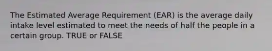 The Estimated Average Requirement (EAR) is the average daily intake level estimated to meet the needs of half the people in a certain group. TRUE or FALSE