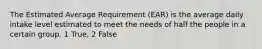 The Estimated Average Requirement (EAR) is the average daily intake level estimated to meet the needs of half the people in a certain group. 1 True, 2 False