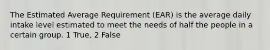 The Estimated Average Requirement (EAR) is the average daily intake level estimated to meet the needs of half the people in a certain group. 1 True, 2 False