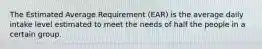 The Estimated Average Requirement (EAR) is the average daily intake level estimated to meet the needs of half the people in a certain group.