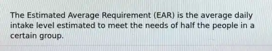 The Estimated Average Requirement (EAR) is the average daily intake level estimated to meet the needs of half the people in a certain group.